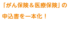 がん保険&医療保険の申込書を1本化!ご記入がスムーズに!