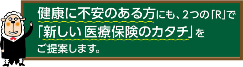 健康に不安のある方にも、2つの「R」で「新しい医療保険のカタチ」をご提案します。