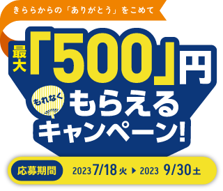 きららからの「ありがとう」をこめて 最大「500」円もれなくもらえるキャンペーン！ 応募期間 2023 7/18 火 > 2023 9/30 土