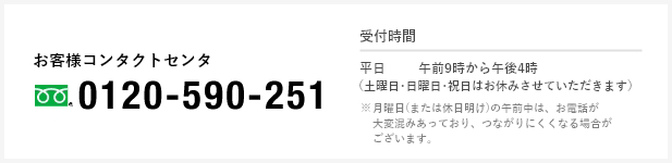 お客様コンタクトセンタ(フリーダイヤル)0120-590-251 受付時間 [平日]午前9時から午後5時（土曜日・日曜日・祝日はお休みさせていただきます） ※月曜日(または休日明け)の午前中は、お電話が大変混み合っており、つながりにくくなる場合がございます。
