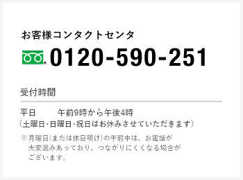 お客様コンタクトセンタ(フリーダイヤル)0120-590-251 受付時間 [平日]午前9時から午後5時（土曜日・日曜日・祝日はお休みさせていただきます） ※月曜日(または休日明け)の午前中は、お電話が大変混み合っており、つながりにくくなる場合がございます。